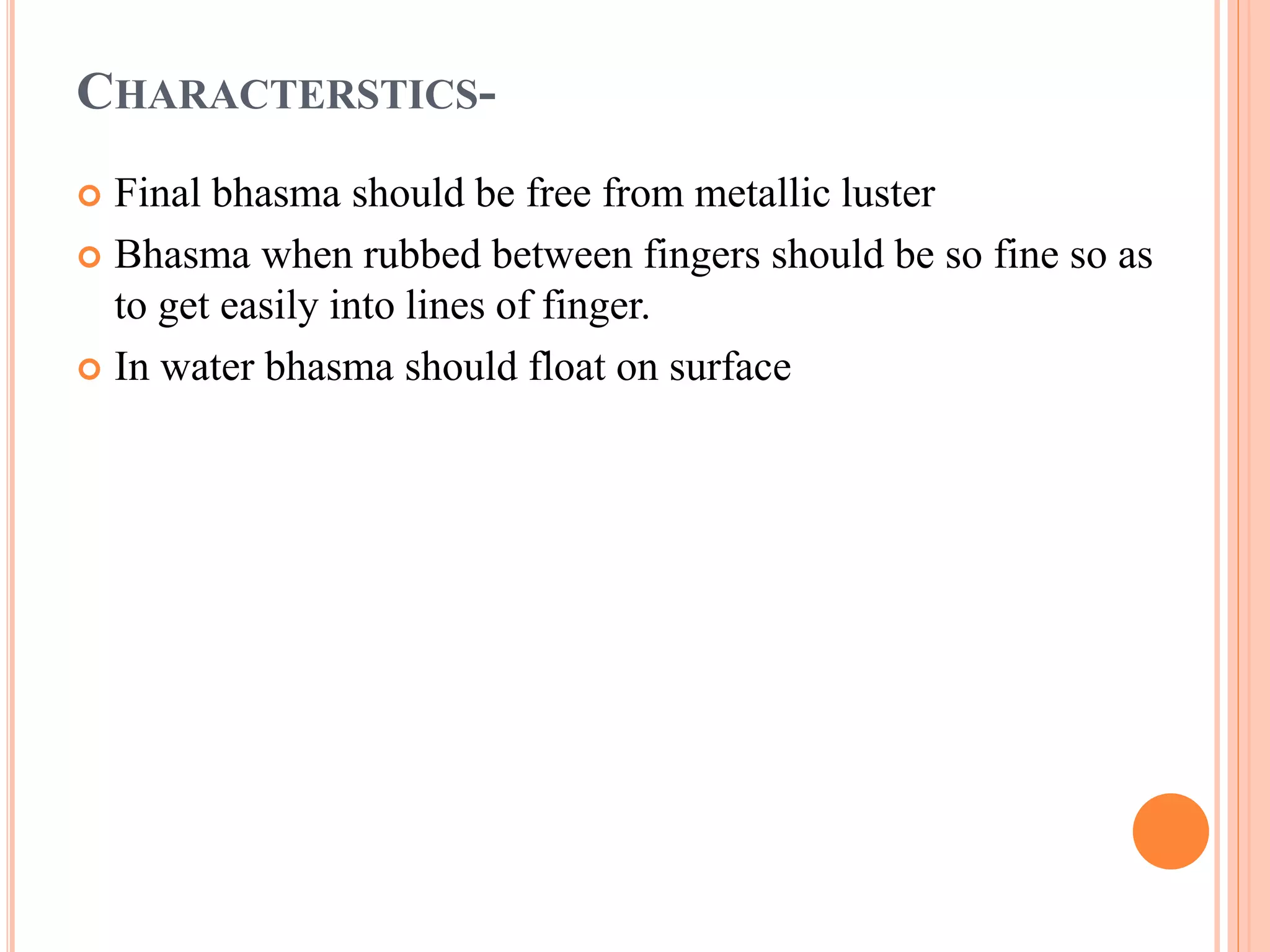 CHARACTERSTICS-
 Final bhasma should be free from metallic luster
 Bhasma when rubbed between fingers should be so fine so as
to get easily into lines of finger.
 In water bhasma should float on surface
 