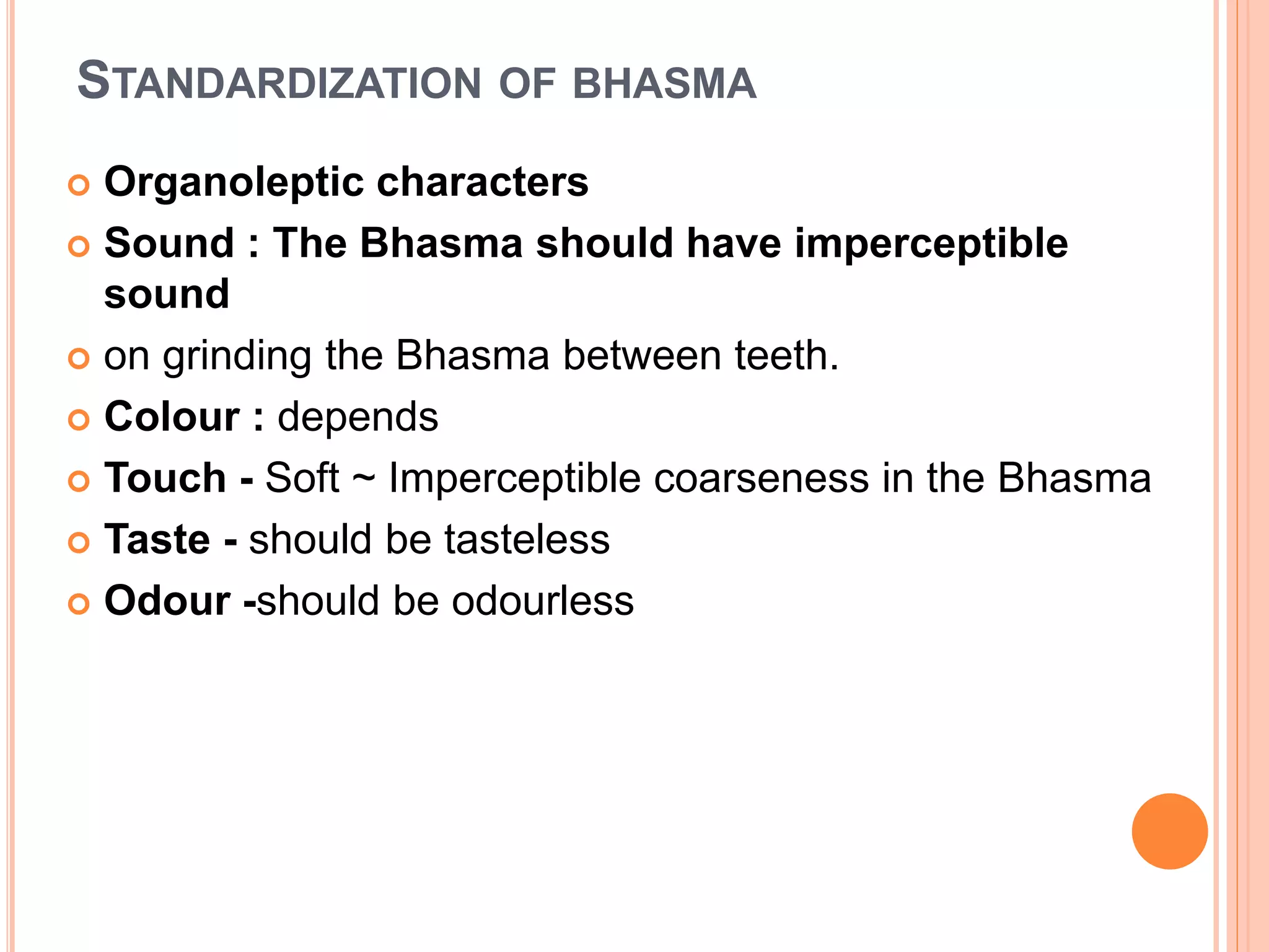 STANDARDIZATION OF BHASMA
 Organoleptic characters
 Sound : The Bhasma should have imperceptible
sound
 on grinding the Bhasma between teeth.
 Colour : depends
 Touch - Soft ~ Imperceptible coarseness in the Bhasma
 Taste - should be tasteless
 Odour -should be odourless
 