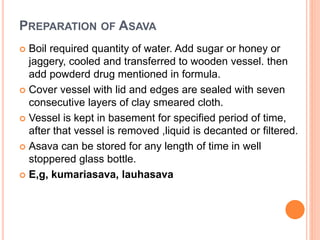 PREPARATION OF ASAVA
 Boil required quantity of water. Add sugar or honey or
jaggery, cooled and transferred to wooden vessel. then
add powderd drug mentioned in formula.
 Cover vessel with lid and edges are sealed with seven
consecutive layers of clay smeared cloth.
 Vessel is kept in basement for specified period of time,
after that vessel is removed ,liquid is decanted or filtered.
 Asava can be stored for any length of time in well
stoppered glass bottle.
 E,g, kumariasava, lauhasava
 
