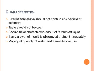 CHARACTERSTIC-
 Filtered final asava should not contain any particle of
sediment
 Taste should not be sour
 Should have charecterstic odour of fermented liquid
 If any growth of mould is obsereved , reject immediately
 Mix equal quantity of water and asava before use.
 