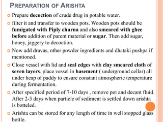 PREPARATION OF ARISHTA
 Prepare decoction of crude drug in potable water.
 filter it and transfer to wooden pots. Wooden pots should be
fumigated with Piply churna and also smeared with ghee
before addition of parent material or sugar. Then add sugar,
honey, jaggery to decoction.
 Now add dravas, other powder ingredients and dhataki pushpa if
mentioned.
 Close vessel with lid and seal edges with clay smeared cloth of
seven layers. place vessel in basement ( underground cellar) all
under heap of paddy to ensure constant atmospheric temperature
during fermentation.
 After specified period of 7-10 days , remove pot and decant fluid.
After 2-3 days when particle of sediment is settled down arishta
is botteled.
 Arishta can be stored for any length of time in well stopped glass
bottle.
 