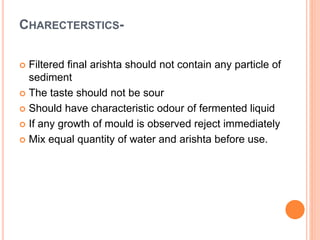 CHARECTERSTICS-
 Filtered final arishta should not contain any particle of
sediment
 The taste should not be sour
 Should have characteristic odour of fermented liquid
 If any growth of mould is observed reject immediately
 Mix equal quantity of water and arishta before use.
 