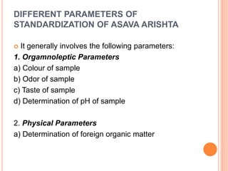 DIFFERENT PARAMETERS OF
STANDARDIZATION OF ASAVA ARISHTA
 It generally involves the following parameters:
1. Orgamnoleptic Parameters
a) Colour of sample
b) Odor of sample
c) Taste of sample
d) Determination of pH of sample
2. Physical Parameters
a) Determination of foreign organic matter
 