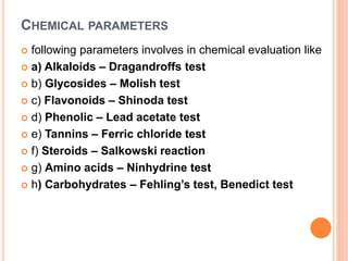 CHEMICAL PARAMETERS
 following parameters involves in chemical evaluation like
 a) Alkaloids – Dragandroffs test
 b) Glycosides – Molish test
 c) Flavonoids – Shinoda test
 d) Phenolic – Lead acetate test
 e) Tannins – Ferric chloride test
 f) Steroids – Salkowski reaction
 g) Amino acids – Ninhydrine test
 h) Carbohydrates – Fehling’s test, Benedict test
 