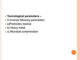  Toxicological parameters –
 It involves following parameters
 a)Pesticides residue
 b) Heavy metal
 c) Microbial contamination
 