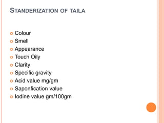 STANDERIZATION OF TAILA
 Colour
 Smell
 Appearance
 Touch Oily
 Clarity
 Specific gravity
 Acid value mg/gm
 Saponfication value
 Iodine value gm/100gm
 