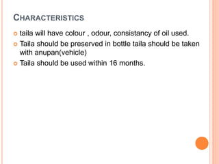 CHARACTERISTICS
 taila will have colour , odour, consistancy of oil used.
 Taila should be preserved in bottle taila should be taken
with anupan(vehicle)
 Taila should be used within 16 months.
 