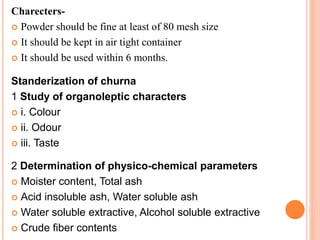 Charecters-
 Powder should be fine at least of 80 mesh size
 It should be kept in air tight container
 It should be used within 6 months.
Standerization of churna
1 Study of organoleptic characters
 i. Colour
 ii. Odour
 iii. Taste
2 Determination of physico-chemical parameters
 Moister content, Total ash
 Acid insoluble ash, Water soluble ash
 Water soluble extractive, Alcohol soluble extractive
 Crude fiber contents
 