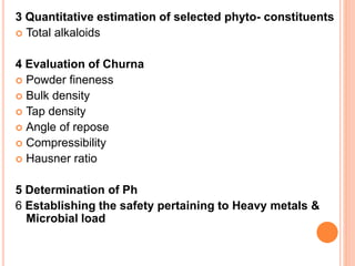 3 Quantitative estimation of selected phyto- constituents
 Total alkaloids
4 Evaluation of Churna
 Powder fineness
 Bulk density
 Tap density
 Angle of repose
 Compressibility
 Hausner ratio
5 Determination of Ph
6 Establishing the safety pertaining to Heavy metals &
Microbial load
 