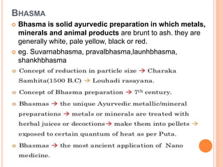  Bhasma is solid ayurvedic preparation in which metals,
minerals and animal products are brunt to ash. they are
generally white, pale yellow, black or red.
 eg. Suvarnabhasma, pravalbhasma,launhbhasma,
shankhbhasma
BHASMA
 