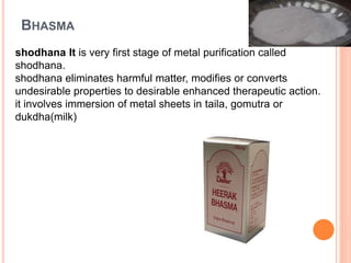 BHASMA
shodhana It is very first stage of metal purification called
shodhana.
shodhana eliminates harmful matter, modifies or converts
undesirable properties to desirable enhanced therapeutic action.
it involves immersion of metal sheets in taila, gomutra or
dukdha(milk)
 