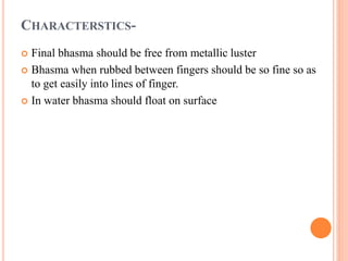 CHARACTERSTICS-
 Final bhasma should be free from metallic luster
 Bhasma when rubbed between fingers should be so fine so as
to get easily into lines of finger.
 In water bhasma should float on surface
 