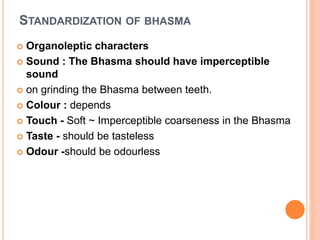 STANDARDIZATION OF BHASMA
 Organoleptic characters
 Sound : The Bhasma should have imperceptible
sound
 on grinding the Bhasma between teeth.
 Colour : depends
 Touch - Soft ~ Imperceptible coarseness in the Bhasma
 Taste - should be tasteless
 Odour -should be odourless
 