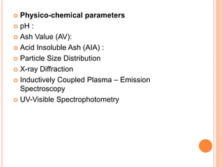  Physico-chemical parameters
 pH :
 Ash Value (AV):
 Acid Insoluble Ash (AIA) :
 Particle Size Distribution
 X-ray Diffraction
 Inductively Coupled Plasma – Emission
Spectroscopy
 UV-Visible Spectrophotometry
 