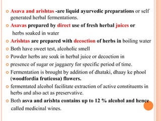 Asava and arishtas -are liquid ayurvedic preparations or self
generated herbal fermentations.
 Asavas prepared by direct use of fresh herbal juices or
herbs soaked in water
 Arishtas are prepared with decoction of herbs in boiling water
 Both have sweet test, alcoholic smell
 Powder herbs are soak in herbal juice or decoction in
 presence of sugar or jaggaery for specific period of time.
 Fermentation is brought by addition of dhataki, dhaay ke phool
(woodfordia fruticosa) flowers.
 fermentated alcohol facilitate extraction of active constituents in
herbs and also act as preservative.
 Both asva and arishta contains up to 12 % alcohol and hence
called medicinal wines.
 
