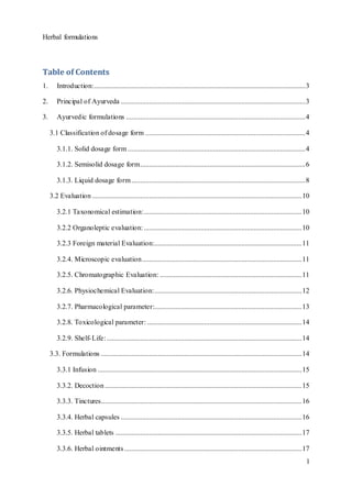 Herbal formulations
1
Table of Contents
1. Introduction:.......................................................................................................................3
2. Principal of Ayurveda ........................................................................................................3
3. Ayurvedic formulations .....................................................................................................4
3.1 Classification of dosage form ..........................................................................................4
3.1.1. Solid dosage form ....................................................................................................4
3.1.2. Semisolid dosage form.............................................................................................6
3.1.3. Liquid dosage form..................................................................................................8
3.2 Evaluation ......................................................................................................................10
3.2.1 Taxonomical estimation:.........................................................................................10
3.2.2 Organoleptic evaluation:.........................................................................................10
3.2.3 Foreign material Evaluation:...................................................................................11
3.2.4. Microscopic evaluation..........................................................................................11
3.2.5. Chromatographic Evaluation: ................................................................................11
3.2.6. Physiochemical Evaluation:...................................................................................12
3.2.7. Pharmacological parameter:...................................................................................13
3.2.8. Toxicological parameter: .......................................................................................14
3.2.9. Shelf-Life:..............................................................................................................14
3.3. Formulations .................................................................................................................14
3.3.1 Infusion ...................................................................................................................15
3.3.2. Decoction...............................................................................................................15
3.3.3. Tinctures.................................................................................................................16
3.3.4. Herbal capsules ......................................................................................................16
3.3.5. Herbal tablets .........................................................................................................17
3.3.6. Herbal ointments....................................................................................................17
 