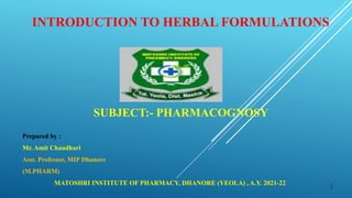 INTRODUCTION TO HERBAL FORMULATIONS
SUBJECT:- PHARMACOGNOSY
Prepared by :
Mr. Amit Chaudhari
Asst. Professor, MIP Dhanore
(M.PHARM)
MATOSHRI INSTITUTE OF PHARMACY, DHANORE (YEOLA) , A.Y. 2021-22 1
 