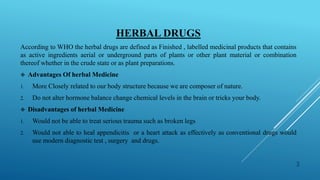 HERBAL DRUGS
According to WHO the herbal drugs are defined as Finished , labelled medicinal products that contains
as active ingredients aerial or underground parts of plants or other plant material or combination
thereof whether in the crude state or as plant preparations.
 Advantages Of herbal Medicine
1. More Closely related to our body structure because we are composer of nature.
2. Do not alter hormone balance change chemical levels in the brain or tricks your body.
 Disadvantages of herbal Medicine
1. Would not be able to treat serious trauma such as broken legs
2. Would not able to heal appendicitis or a heart attack as effectively as conventional drugs would
use modern diagnostic test , surgery and drugs.
3
 