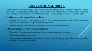 CONVENTIONAL DRUGS
It means either (a) Pharmacological single entities which have been derived by chemical synthesis – the so
called new to nature drugs or (b) single chemical derivatives of naturally occurring pharmacologically
active substances detected in and isolated from members of plants, fungus, bacterial or animal world.
 Advantages of conventional medicine
1. Provides full attention to the patients as the doctor or therapist is able to fully dedicate himself or
herself to the patients and it helps in the healings process.
2. There exist many conditions that indispensably require conventional treatment
 Disadvantages of conventional medicine
1. Many side effects that seem to sometimes harm patients more than it helps them
2. May be hard to afford ,rising cost
3. These drugs are made in labs, rather than by nature , they are given a stamp of approval even when
their side effects may harm people
4
 
