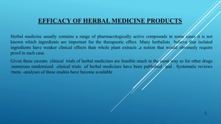 EFFICACY OF HERBAL MEDICINE PRODUCTS
Herbal medicine usually contains a range of pharmacologically active compounds in some cases it is not
known which ingredients are important for the therapeutic effect. Many herbalists believe that isolated
ingredients have weaker clinical effects than whole plant extracts ,a notion that would obviously require
proof in each case.
Given these caveats clinical trials of herbal medicines are feasible much in the same way as for other drugs
.numerous randomized clinical trials of herbal medicines have been published and . Systematic reviews
/meta –analyses of these studies have become available
5
 