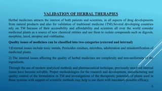 VALIDATION OF HERBAL THERAPIES
Herbal medicines attracts the interest of both patients and scientists, in all aspects of drug developments
from natural products and also for validation of traditional medicine (TM).Several developing countries
rely on TM because of their accessibility and affordability and scientists all over the world consider
medicinal plants as a source of new chemical entities and use them to isolate compounds such as digoxin,
morphine, taxol, atropine and vinblastine.
Quality issues of medicines can be classified into two categories (external and internal)
1)External issues include toxic metals, Pesticides residues, microbes, adulteration and misidentification of
medicinal plants.
2) The internal issues affecting the quality of herbal medicines are complexity and non-uniformity of the
ingredients.
Through the use of modern analytical methods and pharmaceutical technique, previously unsolved internal
issues have become solvable. Proper methodologies for the research and development, manufacturing and
quality control of the formulation in TM and investigations of the therapeutic potentials of plants used in
those systems with support of scientific methods may help to use them with maximum possible efficacy.
6
 