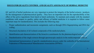 ISSUES FOR QUALITY CONTROL AND QUALITY ASSURANCE OF HERBAL MEDICINE
QC and QA of herbal medicines are very important to protect the integrity of the herbal extracts / products
for the management of pharmaceutical quality . They have an important role for the reproducibility of the
effect of the active ingredients from batch to batch uniformity. To maintain and comply with the standard
conditions with respect to quality, safety and efficacy of herbal medicine it is required to follow some
important steps for standardization. This includes the following step:
1. Proper authentication and taxonomic assignment, such as through DNA fingerprinting and DNA bar
coding.
2. Structural elucidation of all isolated compounds of the medicinal plants.
3. Identification and characterization of the bioactive constituents for the pharmacological activity.
4. Standardization of the single extracts through spectroscopic analysis in the multicompound extracts.
5. International harmonization of specific standardization process under the umbrella of the International
Federation of Pharmaceutical Manufacturers Associations (IFPMA)
9
 