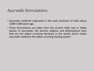 Ayurvedic formulations
• Ayurvedic medicine originated in the early evolution of India about
3,000-5,000 years ago.
• These formulations are taken from the ancient Vedic text or Vedas
(books of Ayurveda), the ancient religious and philosophical texts
that are the oldest surviving literature in the world, which makes
Ayurvedic medicine the oldest surviving healing system.
 