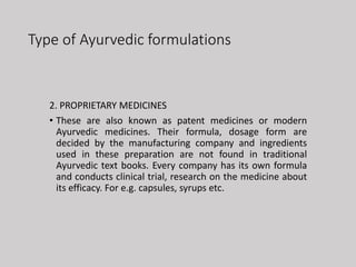 Type of Ayurvedic formulations
2. PROPRIETARY MEDICINES
• These are also known as patent medicines or modern
Ayurvedic medicines. Their formula, dosage form are
decided by the manufacturing company and ingredients
used in these preparation are not found in traditional
Ayurvedic text books. Every company has its own formula
and conducts clinical trial, research on the medicine about
its efficacy. For e.g. capsules, syrups etc.
 