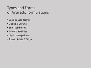 Types and Forms
of Ayuvedic formulations
• Solid dosage forms:
• Gutika & Chruna
• Semi solid forms:
• Avaleha & Ghrita
• Liquid dosage forms:
• Asava , Arista & Tai;la
 
