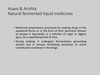 Asava & Arishta
Natural fermented liquid medicines
• Medicinal preparations processed by soaking drugs in the
powdered forms or in the form of their decoction (known
as kasaya in Ayurveda), in a solution of sugar or jiggery
(gur), for a specified period of time.
• During soaking, it undergoes fermentation generating
alcohol and in process facilitating extraction of active
constituents contained in the drugs.
 