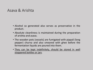 Asava & Arishta
• Alcohol so generated also serves as preservative in the
product.
• Absolute cleanliness is maintained during the preparation
of arishta and asava.
• The wooden pots (vessels) are fumigated with pippali (long
pepper) churna and also smeared with ghee before the
fermentation liquids are poured into them.
• They can be kept indefinitely, should be stored in well
stoppered bottles or jars.
 