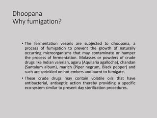 Dhoopana
Why fumigation?
• The fermentation vessels are subjected to dhoopana, a
process of fumigation to prevent the growth of naturally
occurring microorganisms that may contaminate or hamper
the process of fermentation. Molasses or powders of crude
drugs like Indian valerian, agaru (Aquilaria agallocha), chandan
(Santalum album), marich (Piper negrum, Black pepper) and
such are sprinkled on hot embers and burnt to fumigate.
• These crude drugs may contain volatile oils that have
antibacterial, antiseptic action thereby providing a specific
eco-system similar to present day sterilization procedures.
 