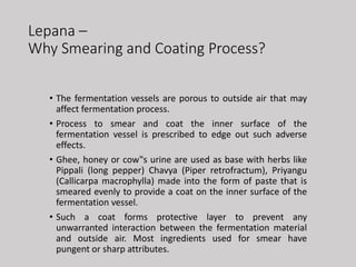Lepana –
Why Smearing and Coating Process?
• The fermentation vessels are porous to outside air that may
affect fermentation process.
• Process to smear and coat the inner surface of the
fermentation vessel is prescribed to edge out such adverse
effects.
• Ghee, honey or cow‟s urine are used as base with herbs like
Pippali (long pepper) Chavya (Piper retrofractum), Priyangu
(Callicarpa macrophylla) made into the form of paste that is
smeared evenly to provide a coat on the inner surface of the
fermentation vessel.
• Such a coat forms protective layer to prevent any
unwarranted interaction between the fermentation material
and outside air. Most ingredients used for smear have
pungent or sharp attributes.
 