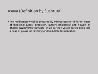 Asava (Definition by Sushruta)
• The medication which is prepared by mixing together different kinds
of medicinal juices, decoction, jaggery (molasses) and flowers of
dhataki (Woodfordia fruticosa) in an earthen vessel buried deep into
a heap of grains for flavoring and to initiate fermentation.
 