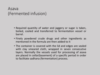 Asava
(Fermented infusion)
• Required quantity of water and jaggery or sugar is taken,
boiled, cooled and transferred to fermentation vessel or
barrel.
• Finely powdered crude drugs and other ingredients as
mentioned in the formula are then added to it
• The container is covered with the lid and edges are sealed
with clay smeared cloth, wrapped in seven consecutive
layers. Normally the vessels used for processing of asava
are placed in cellar(basement) of a specific period in order
to facilitate sadhana (fermentation) process.
 