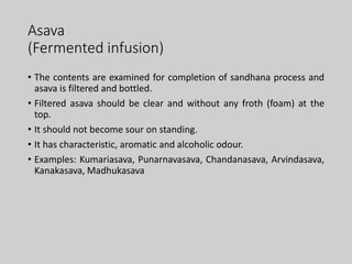 Asava
(Fermented infusion)
• The contents are examined for completion of sandhana process and
asava is filtered and bottled.
• Filtered asava should be clear and without any froth (foam) at the
top.
• It should not become sour on standing.
• It has characteristic, aromatic and alcoholic odour.
• Examples: Kumariasava, Punarnavasava, Chandanasava, Arvindasava,
Kanakasava, Madhukasava
 