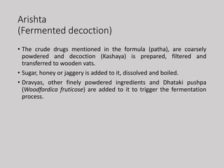 Arishta
(Fermented decoction)
• The crude drugs mentioned in the formula (patha), are coarsely
powdered and decoction (Kashaya) is prepared, filtered and
transferred to wooden vats.
• Sugar, honey or jaggery is added to it, dissolved and boiled.
• Dravyas, other finely powdered ingredients and Dhataki pushpa
(Woodfordica fruticose) are added to it to trigger the fermentation
process.
 