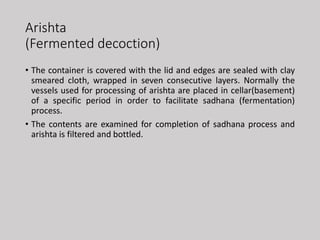 Arishta
(Fermented decoction)
• The container is covered with the lid and edges are sealed with clay
smeared cloth, wrapped in seven consecutive layers. Normally the
vessels used for processing of arishta are placed in cellar(basement)
of a specific period in order to facilitate sadhana (fermentation)
process.
• The contents are examined for completion of sadhana process and
arishta is filtered and bottled.
 