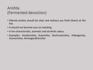 Arishta
(Fermented decoction)
• Filtered arishta should be clear and without any froth (foam) at the
top.
• It should not become sour on standing.
• It has characteristic, aromatic and alcoholic odour.
• Examples: Ashokarishta, Kutarishta, Dashmularishta, Vidangarista,
Arjunarishta, Ashwagandharishta
 