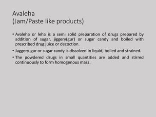 Avaleha
(Jam/Paste like products)
• Avaleha or leha is a semi solid preparation of drugs prepared by
addition of sugar, jiggery(gur) or sugar candy and boiled with
prescribed drug juice or decoction.
• Jaggery-gur or sugar candy is dissolved in liquid, boiled and strained.
• The powdered drugs in small quantities are added and stirred
continuously to form homogenous mass.
 