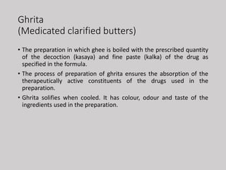 Ghrita
(Medicated clarified butters)
• The preparation in which ghee is boiled with the prescribed quantity
of the decoction (kasaya) and fine paste (kalka) of the drug as
specified in the formula.
• The process of preparation of ghrita ensures the absorption of the
therapeutically active constituents of the drugs used in the
preparation.
• Ghrita solifies when cooled. It has colour, odour and taste of the
ingredients used in the preparation.
 