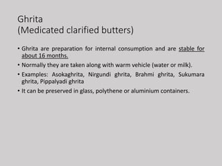 Ghrita
(Medicated clarified butters)
• Ghrita are preparation for internal consumption and are stable for
about 16 months.
• Normally they are taken along with warm vehicle (water or milk).
• Examples: Asokaghrita, Nirgundi ghrita, Brahmi ghrita, Sukumara
ghrita, Pippalyadi ghrita
• It can be preserved in glass, polythene or aluminium containers.
 