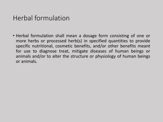 Herbal formulation
• Herbal formulation shall mean a dosage form consisting of one or
more herbs or processed herb(s) in specified quantities to provide
specific nutritional, cosmetic benefits, and/or other benefits meant
for use to diagnose treat, mitigate diseases of human beings or
animals and/or to alter the structure or physiology of human beings
or animals.
 