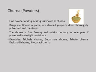 Churna (Powders)
• Fine powder of drug or drugs is known as churna.
• Drugs mentioned in patha, are cleaned properly, dried thoroughly,
pulverised and the sieved.
• The churna is free flowing and retains potency for one year, if
preserved in air-tight containers.
• Examples: Triphala churna, Sudarshan churna, Trikatu churna,
Drakshadi churna, Sitopatadi churna
 