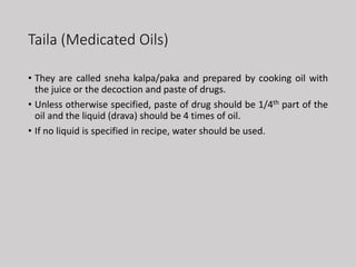 Taila (Medicated Oils)
• They are called sneha kalpa/paka and prepared by cooking oil with
the juice or the decoction and paste of drugs.
• Unless otherwise specified, paste of drug should be 1/4th part of the
oil and the liquid (drava) should be 4 times of oil.
• If no liquid is specified in recipe, water should be used.
 