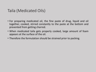 Taila (Medicated Oils)
• For preparing medicated oil, the fine paste of drug, liquid and oil
together, cooked, stirred constantly to the paste at the bottom and
prevented from getting charred.
• When medicated taila gets properly cooked, large amount of foam
appears at the surface of the oil.
• Therefore the formulation should be strained prior to packing.
 