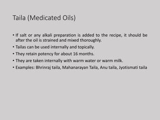 Taila (Medicated Oils)
• If salt or any alkali preparation is added to the recipe, it should be
after the oil is strained and mixed thoroughly.
• Tailas can be used internally and topically.
• They retain potency for about 16 months.
• They are taken internally with warm water or warm milk.
• Examples: Bhrinraj taila, Mahanarayan Taila, Anu taila, Jyotismati taila
 