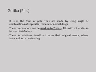 Gutika (Pills)
• It is in the form of pills. They are made by using single or
combinations of vegetable, mineral or animal drugs.
• These preparations can be used up to 2 years. Pills with minerals can
be used indefinitely.
• These formulations should not loose their original colour, odour,
taste and form on standing.
 