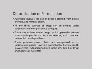 Detoxification of Formulation
• Ayurveda involves the use of drugs obtained from plants,
animals, and mineral origin.
• All the three sources of drugs can be divided under
poisonous and non-poisonous category.
• There are various crude drugs, which generally possess
unwanted impurities and toxic substances, which can lead
to harmful health problems.
• These poisonous/toxic plants are categorized as vis
(poison) and upavis (toxic but not lethal for human health)
in Ayurvedic texts and also listed in the schedule-E of Drugs
and Cosmetics Act 1940.
 