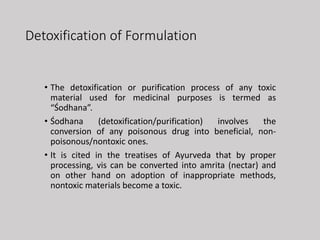 Detoxification of Formulation
• The detoxification or purification process of any toxic
material used for medicinal purposes is termed as
“Śodhana”.
• Śodhana (detoxification/purification) involves the
conversion of any poisonous drug into beneficial, non-
poisonous/nontoxic ones.
• It is cited in the treatises of Ayurveda that by proper
processing, vis can be converted into amrita (nectar) and
on other hand on adoption of inappropriate methods,
nontoxic materials become a toxic.
 